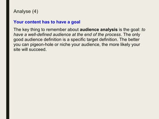 Analyse (4)
Your content has to have a goal
The key thing to remember about audience analysis is the goal: to
have a well-defined audience at the end of the process. The only
good audience definition is a specific target definition. The better
you can pigeon-hole or niche your audience, the more likely your
site will succeed.
 