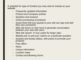A checklist for type of Content you may wish to include on your
website
– Frequently updated information
– Product and Company articles
– Question and answers
– Online purchasing of products
– Guest book that your guests to your site can sign and add
their own comments
– Web site forum or chat room to generate conversation
between your web site users
– Web site search  very useful for larger sites
– Weekly poll, to poll your visitors on a particular question
– Quizzes and sweep stakes, with prizes to promote your
products
– Free offers
– News
– Unique information
– Location maps
– Contact and Booking forms
 