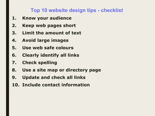 Top 10 website design tips - checklist
1. Know your audience
2. Keep web pages short
3. Limit the amount of text
4. Avoid large images
5. Use web safe colours
6. Clearly identify all links
7. Check spelling
8. Use a site map or directory page
9. Update and check all links
10. Include contact information
 