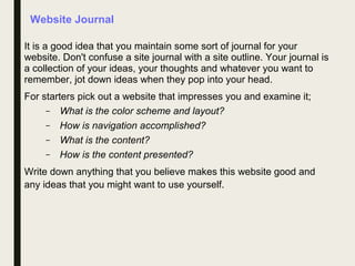 Website Journal
It is a good idea that you maintain some sort of journal for your
website. Don't confuse a site journal with a site outline. Your journal is
a collection of your ideas, your thoughts and whatever you want to
remember, jot down ideas when they pop into your head.
For starters pick out a website that impresses you and examine it;
– What is the color scheme and layout?
– How is navigation accomplished?
– What is the content?
– How is the content presented?
Write down anything that you believe makes this website good and
any ideas that you might want to use yourself.
 