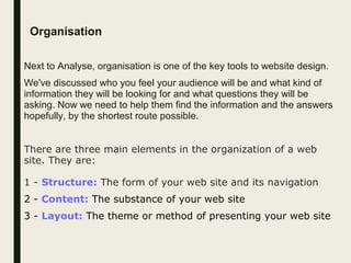 Organisation
Next to Analyse, organisation is one of the key tools to website design.
We've discussed who you feel your audience will be and what kind of
information they will be looking for and what questions they will be
asking. Now we need to help them find the information and the answers
hopefully, by the shortest route possible.
There are three main elements in the organization of a web
site. They are:
1 - Structure: The form of your web site and its navigation
2 - Content: The substance of your web site
3 - Layout: The theme or method of presenting your web site
 