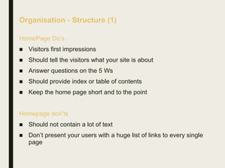 Organisation - Structure (1)
HomePage Do’s
■ Visitors first impressions
■ Should tell the visitors what your site is about
■ Answer questions on the 5 Ws
■ Should provide index or table of contents
■ Keep the home page short and to the point
Homepage don’ts
■ Should not contain a lot of text
■ Don’t present your users with a huge list of links to every single
page
 