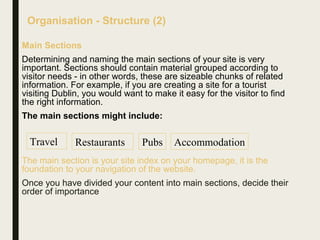 Organisation - Structure (2)
Main Sections
Determining and naming the main sections of your site is very
important. Sections should contain material grouped according to
visitor needs - in other words, these are sizeable chunks of related
information. For example, if you are creating a site for a tourist
visiting Dublin, you would want to make it easy for the visitor to find
the right information.
The main sections might include:
The main section is your site index on your homepage, it is the
foundation to your navigation of the website.
Once you have divided your content into main sections, decide their
order of importance
Travel Restaurants Pubs Accommodation
 