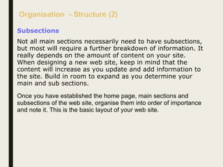 Organisation - Structure (2)
Subsections
Not all main sections necessarily need to have subsections,
but most will require a further breakdown of information. It
really depends on the amount of content on your site.
When designing a new web site, keep in mind that the
content will increase as you update and add information to
the site. Build in room to expand as you determine your
main and sub sections.
Once you have established the home page, main sections and
subsections of the web site, organise them into order of importance
and note it. This is the basic layout of your web site.
 