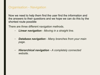 Organisation - Navigation
Now we need to help them find the user find the information and
the answers to their questions and we hope we can do this by the
shortest route possible
There are three different navigation methods.
– Linear navigation - Moving in a straight line.
– Database navigation - Many branches from your main
page.
– Hierarchical navigation - A completely connected
website.
 