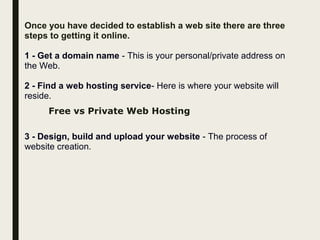 Once you have decided to establish a web site there are three
steps to getting it online.
1 - Get a domain name - This is your personal/private address on
the Web.
2 - Find a web hosting service- Here is where your website will
reside.
Free vs Private Web Hosting
3 - Design, build and upload your website - The process of
website creation.
 