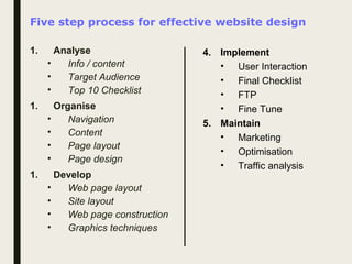 Five step process for effective website design
1. Analyse
• Info / content
• Target Audience
• Top 10 Checklist
1. Organise
• Navigation
• Content
• Page layout
• Page design
1. Develop
• Web page layout
• Site layout
• Web page construction
• Graphics techniques
4. Implement
• User Interaction
• Final Checklist
• FTP
• Fine Tune
5. Maintain
• Marketing
• Optimisation
• Traffic analysis
 