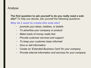 Analyse
The first question to ask yourself is do you really need a web
site? To help you decide, ask yourself the following questions:
Why do I want to create this web site?
– promote your ideas, hobbies, or beliefs
– To advertise your company or product
– Make loads of money really fast
– Provide customer services and support
– To keep your customer base informed
– Give or sell information
– Create an 'Extended Business Card' for your company
– Provide internal information and services for your company
 