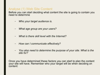 Analyse (1) Web Site Content
Before you can start deciding what content the site is going to contain you
need to determine
– Who your target audience is.
– What age group are your users?
– What is there skill level with the Internet?
– How can I communicate effectively?
– You also need to determine the purpose of your site. What is the
site for?
Once you have determined these factors you can start to plan the content
your site will have. Remember who your target will be when deciding on
content:
 