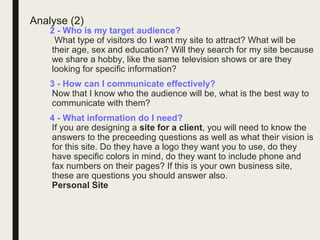 Analyse (2)
2 - Who is my target audience?
What type of visitors do I want my site to attract? What will be
their age, sex and education? Will they search for my site because
we share a hobby, like the same television shows or are they
looking for specific information?
3 - How can I communicate effectively?
Now that I know who the audience will be, what is the best way to
communicate with them?
4 - What information do I need?
If you are designing a site for a client, you will need to know the
answers to the preceeding questions as well as what their vision is
for this site. Do they have a logo they want you to use, do they
have specific colors in mind, do they want to include phone and
fax numbers on their pages? If this is your own business site,
these are questions you should answer also.
Personal Site
 