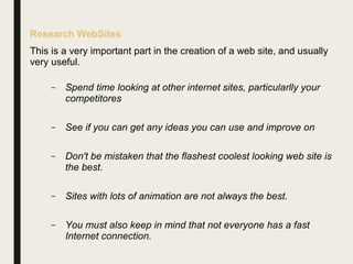 Research WebSites
This is a very important part in the creation of a web site, and usually
very useful.
– Spend time looking at other internet sites, particularlly your
competitores
– See if you can get any ideas you can use and improve on
– Don't be mistaken that the flashest coolest looking web site is
the best.
– Sites with lots of animation are not always the best.
– You must also keep in mind that not everyone has a fast
Internet connection.
 