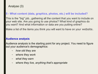 Analyse (3)
5 - What content (data, graphics, photos, etc.) will be included?
This is the ''big'' job...gathering all the content that you want to include on
your web site. Are you going to use photos? What kind of graphics do
you want? And what information or data are you putting online?
Make a list of the items you think you will want to have on your website.
Audience analysis
Audience analysis is the starting point for any project. You need to figure
out your audience's demographics:
– how old they are
– where they work
– what they earn
– where they live, anything that's appropriate
 