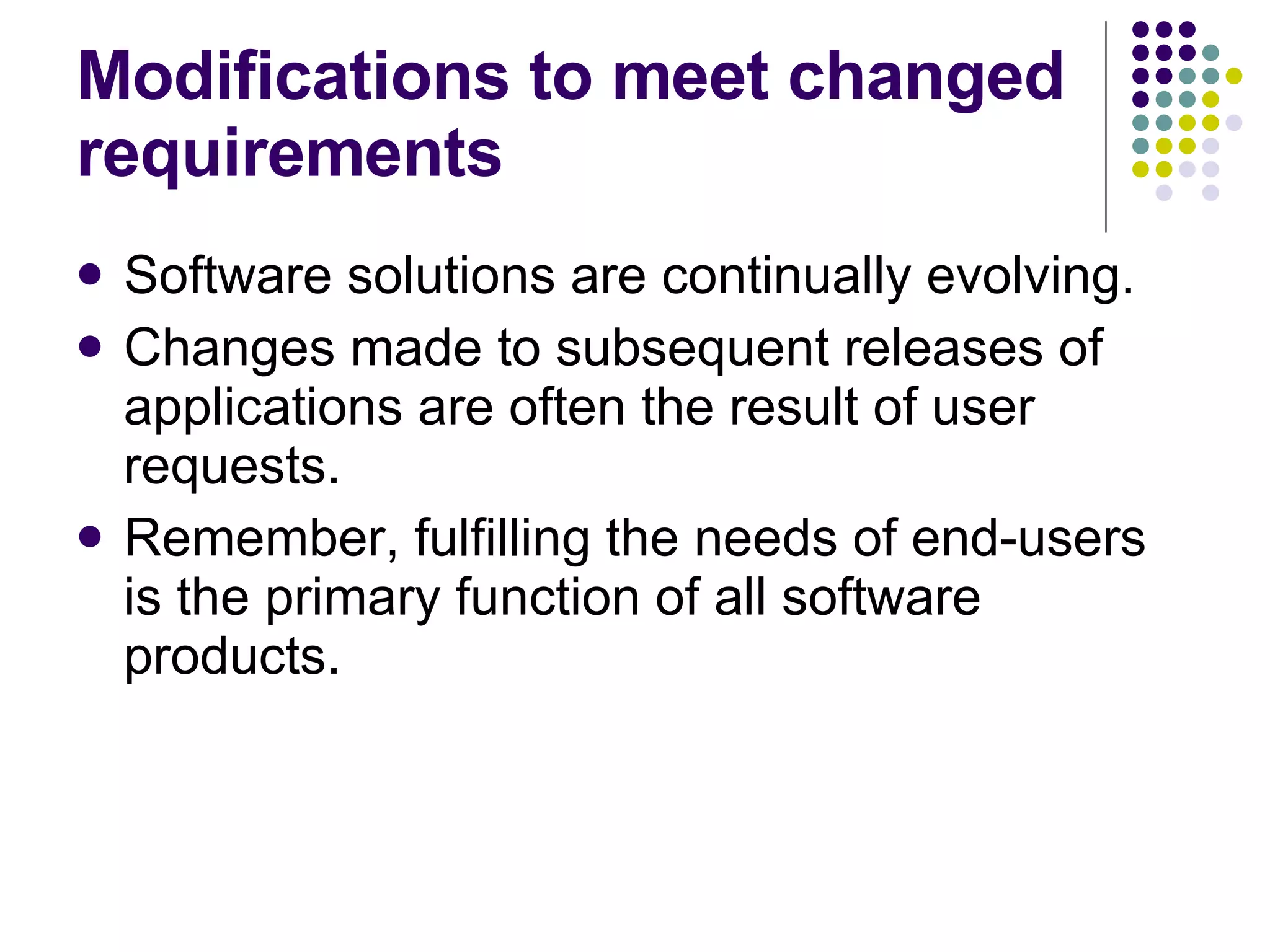 Modifications to meet changed requirements Software solutions are continually evolving. Changes made to subsequent releases of applications are often the result of user requests. Remember, fulfilling the needs of end-users is the primary function of all software products. 
