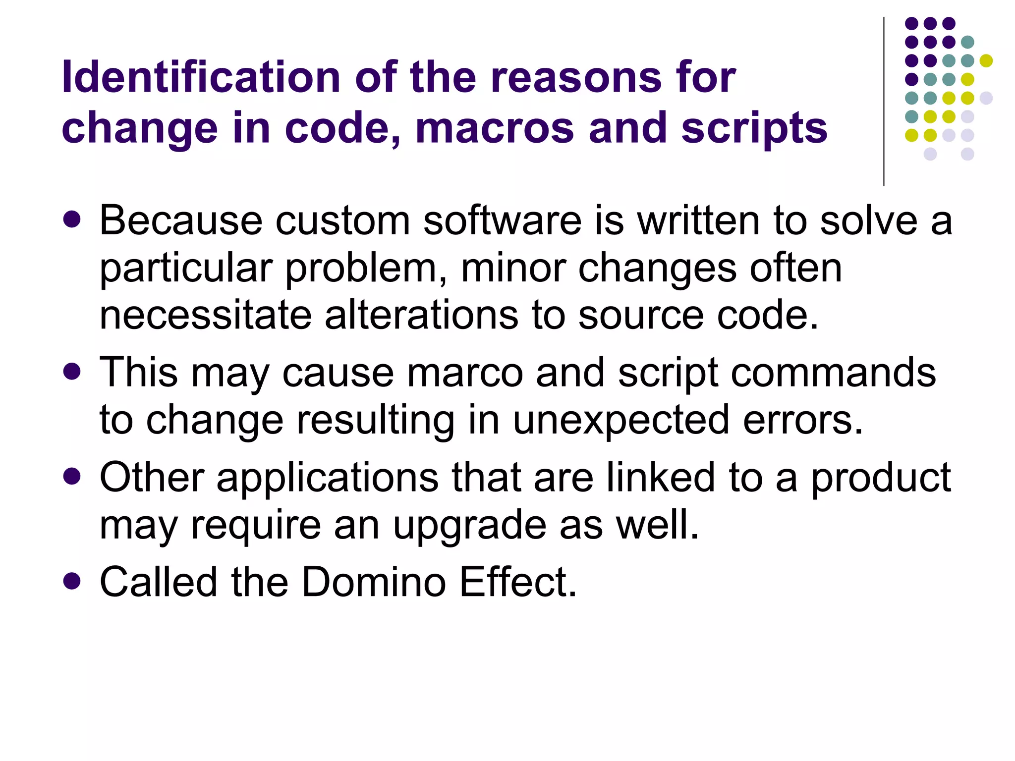Identification of the reasons for change in code, macros and scripts Because custom software is written to solve a particular problem, minor changes often necessitate alterations to source code. This may cause marco and script commands to change resulting in unexpected errors. Other applications that are linked to a product may require an upgrade as well. Called the Domino Effect. 