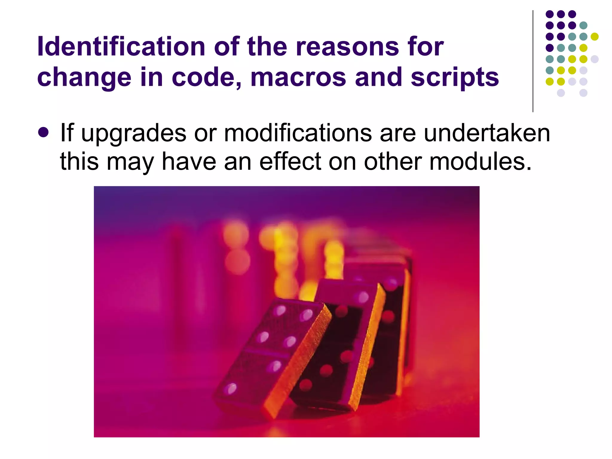 Identification of the reasons for change in code, macros and scripts If upgrades or modifications are undertaken this may have an effect on other modules. 