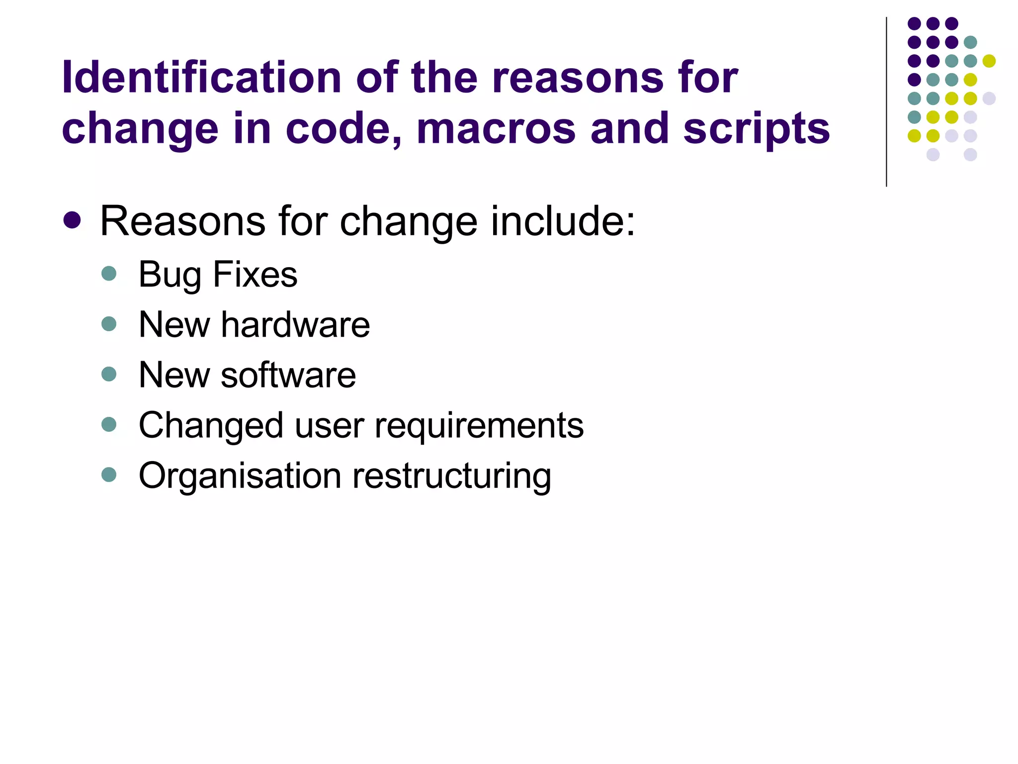 Identification of the reasons for change in code, macros and scripts Reasons for change include: Bug Fixes New hardware New software Changed user requirements Organisation restructuring 