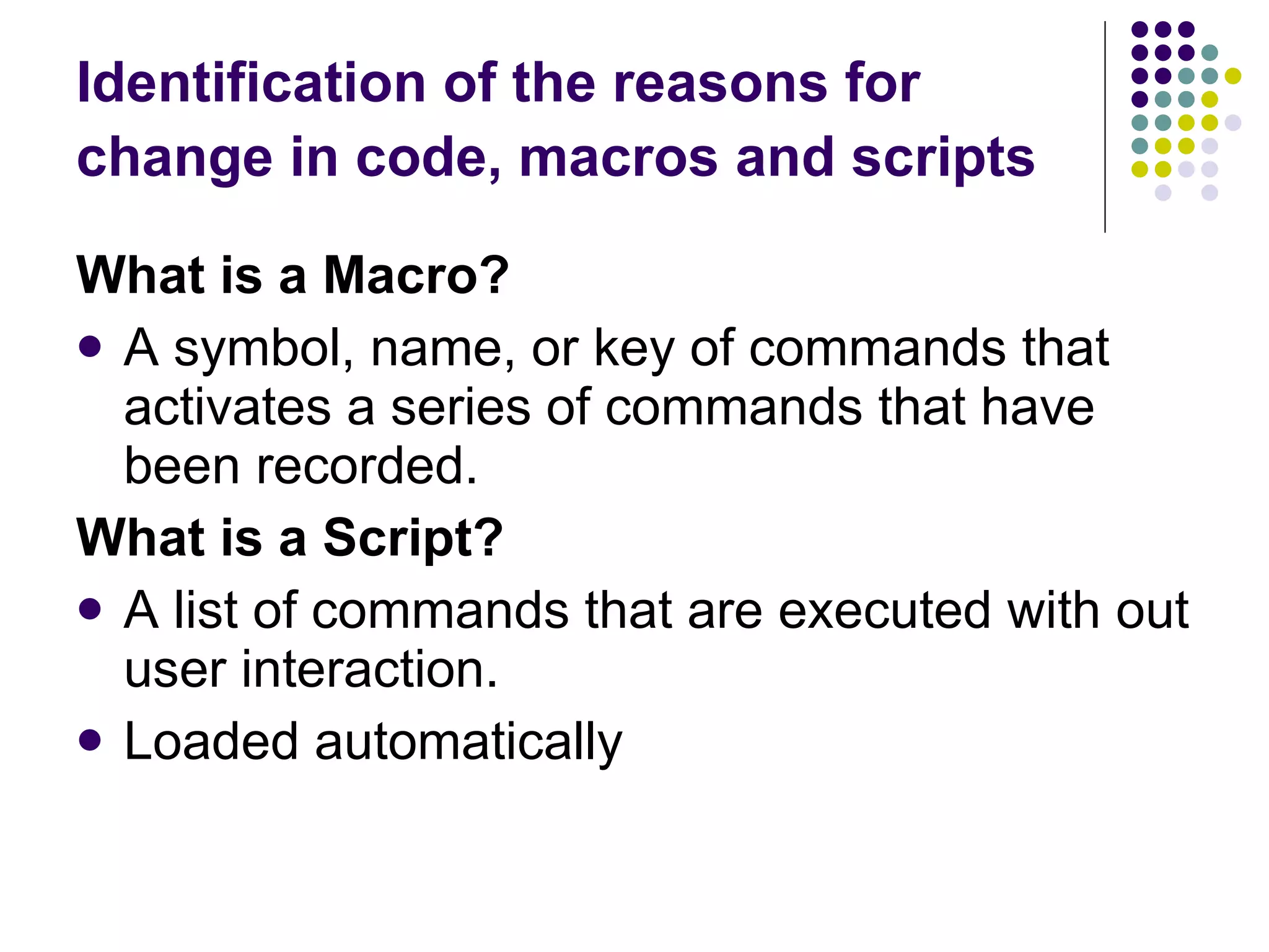 Identification of the reasons for change in code, macros and scripts   What is a Macro? A symbol, name, or key of commands that activates a series of commands that have been recorded. What is a Script? A list of commands that are executed with out user interaction. Loaded automatically 