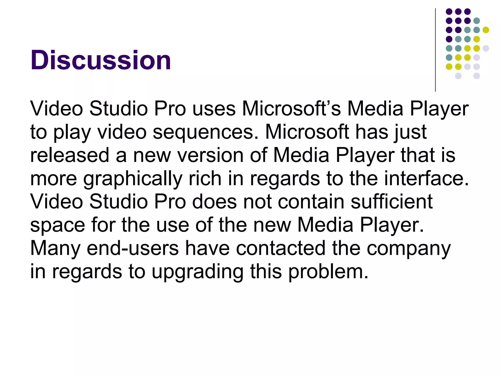 Discussion Video Studio Pro uses Microsoft’s Media Player to play video sequences. Microsoft has just released a new version of Media Player that is more graphically rich in regards to the interface. Video Studio Pro does not contain sufficient space for the use of the new Media Player. Many end-users have contacted the company in regards to upgrading this problem. 