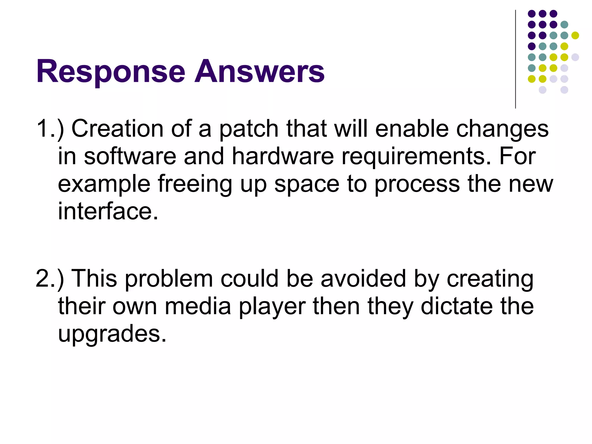 Response Answers 1.) Creation of a patch that will enable changes in software and hardware requirements. For example freeing up space to process the new interface. 2.) This problem could be avoided by creating their own media player then they dictate the upgrades. 