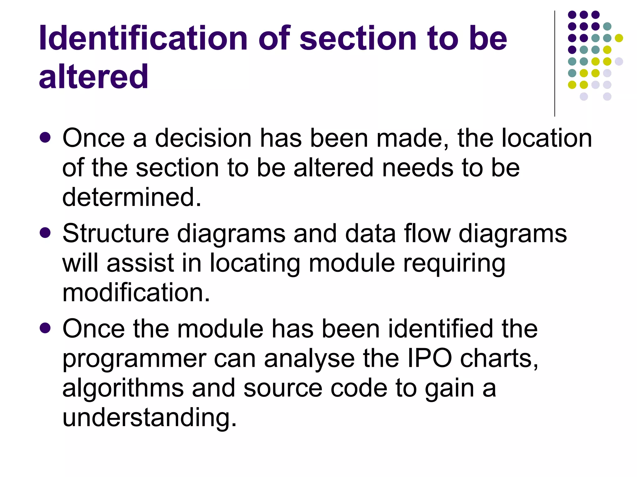 Identification of section to be altered Once a decision has been made, the location of the section to be altered needs to be determined. Structure diagrams and data flow diagrams will assist in locating module requiring modification. Once the module has been identified the programmer can analyse the IPO charts, algorithms and source code to gain a understanding. 