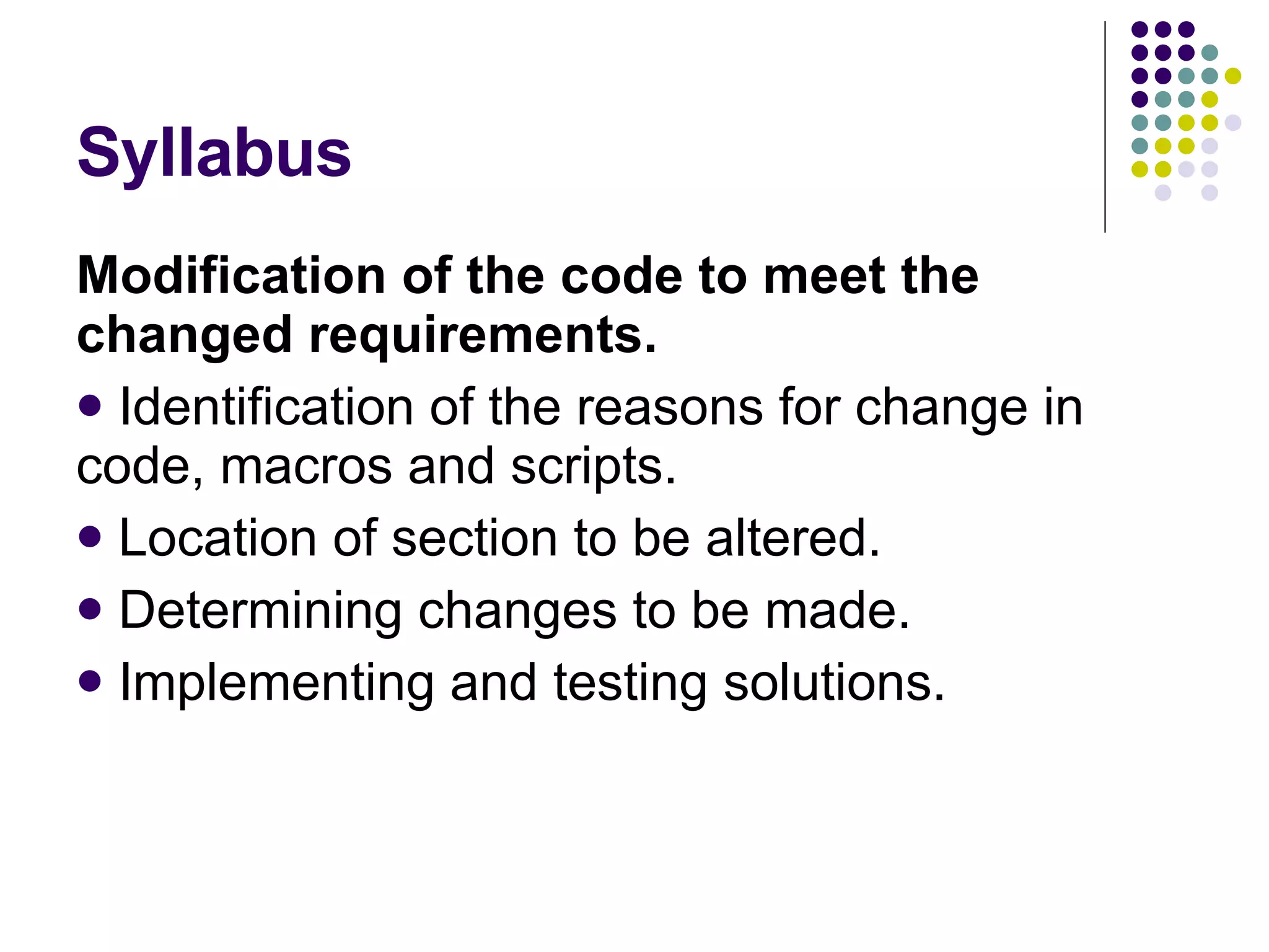 Syllabus Modification of the code to meet the changed requirements. Identification of the reasons for change in code, macros and scripts. Location of section to be altered. Determining changes to be made. Implementing and testing solutions. 