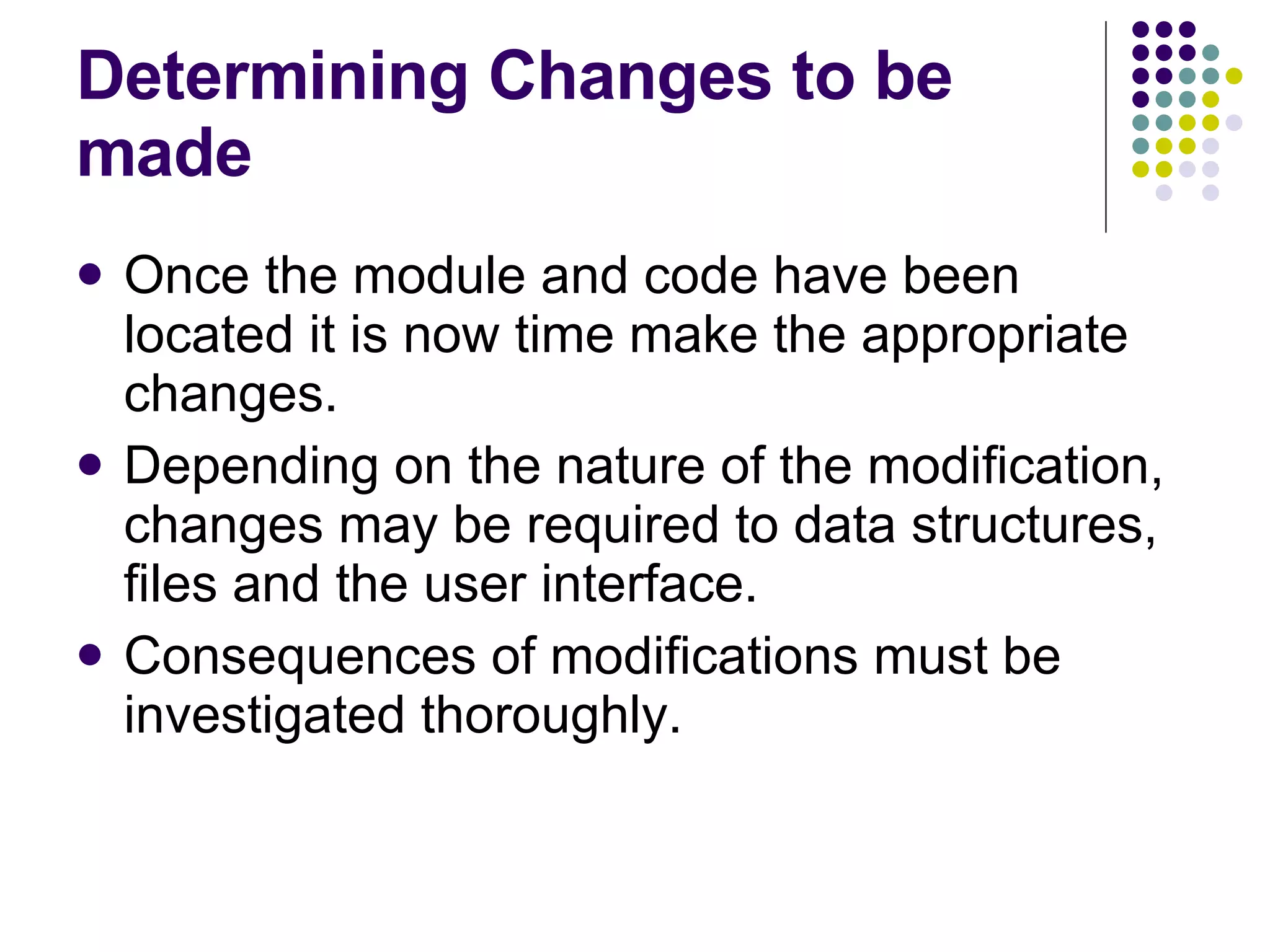 Determining Changes to be made Once the module and code have been located it is now time make the appropriate changes. Depending on the nature of the modification, changes may be required to data structures, files and the user interface. Consequences of modifications must be investigated thoroughly. 