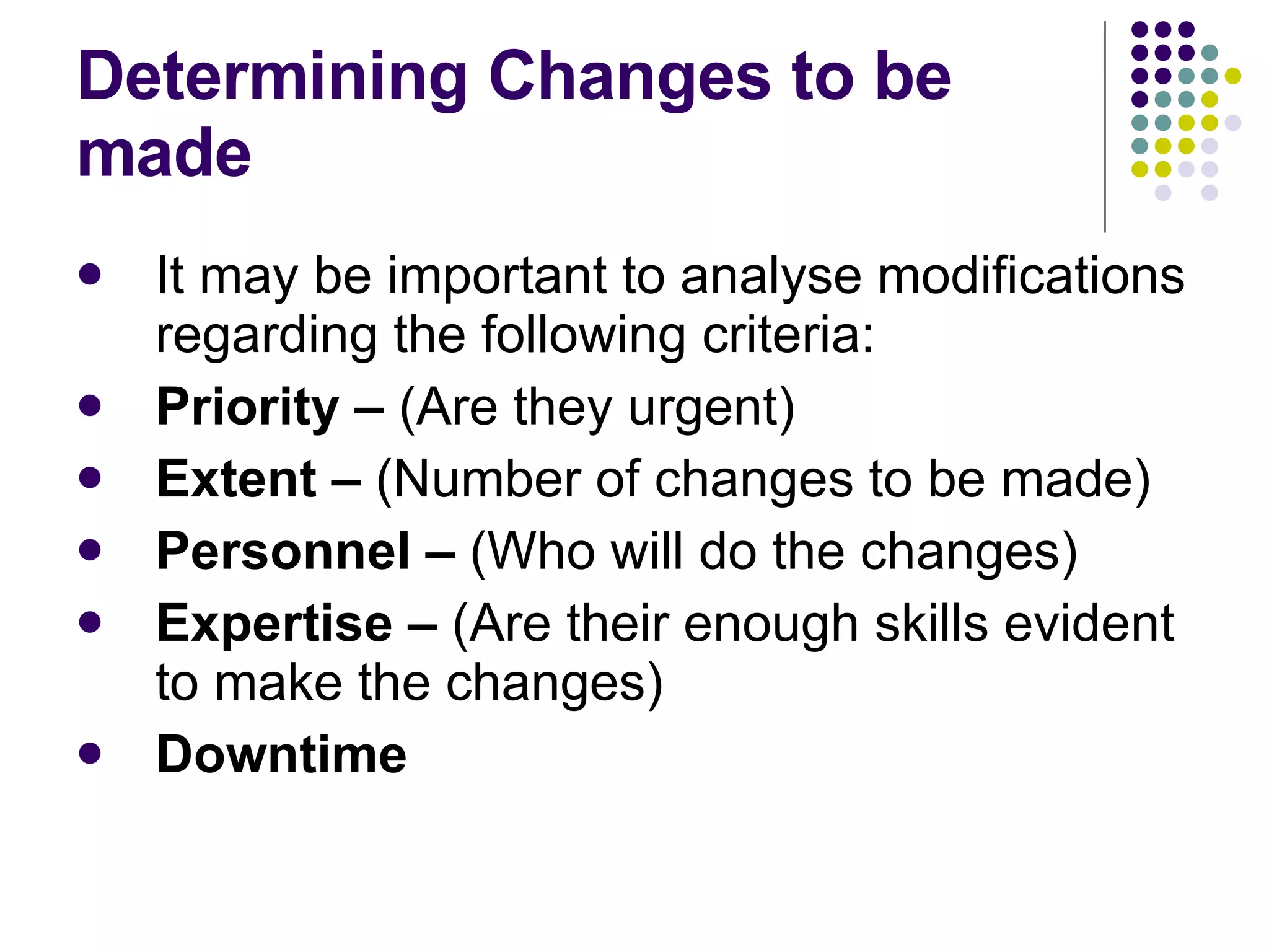 Determining Changes to be made It may be important to analyse modifications regarding the following criteria: Priority –  (Are they urgent) Extent –  (Number of changes to be made) Personnel –  (Who will do the changes) Expertise –  (Are their enough skills evident to make the changes) Downtime 