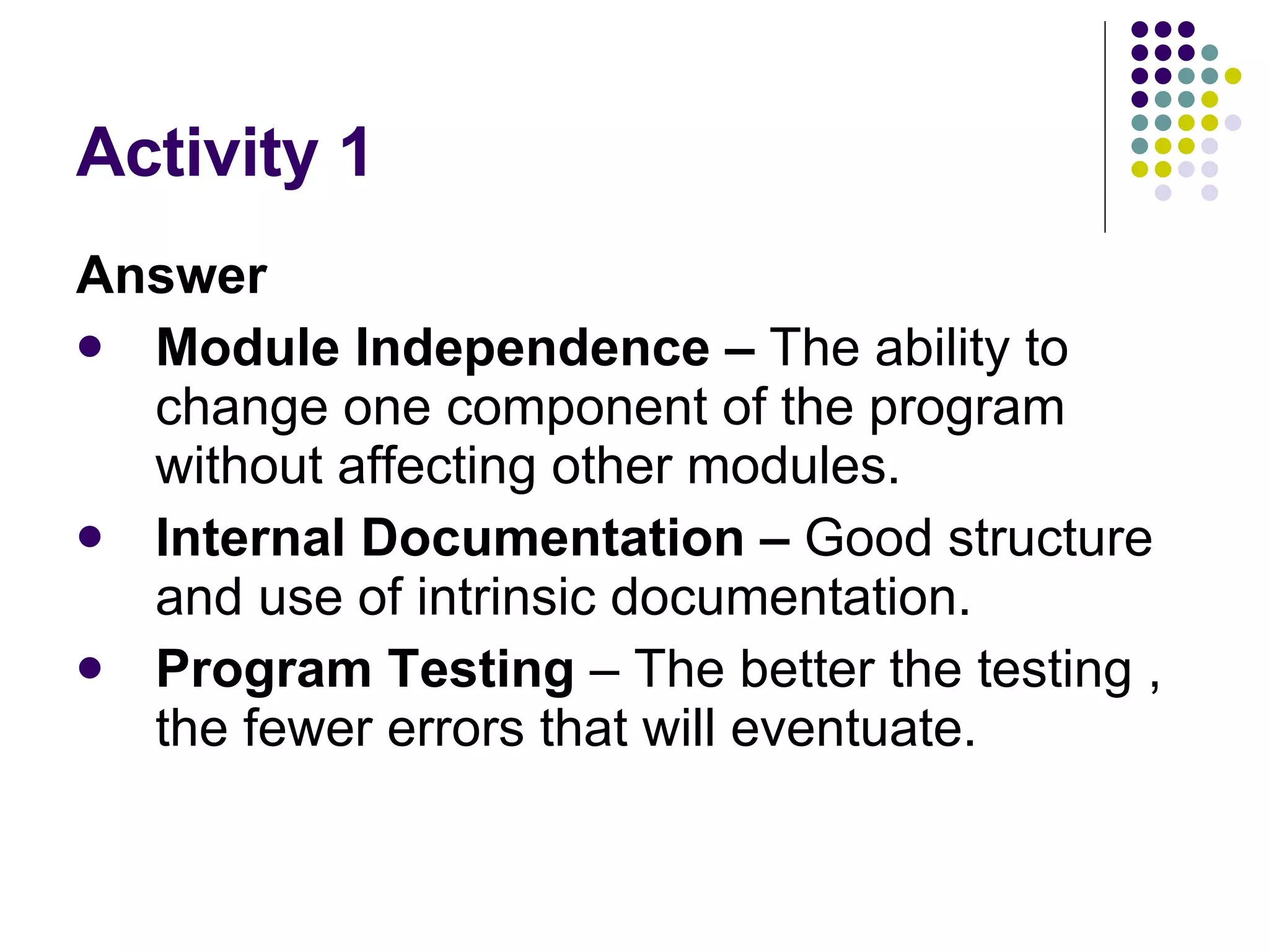 Activity 1 Answer Module Independence –  The ability to change one component of the program without affecting other modules. Internal Documentation –  Good structure and use of intrinsic documentation. Program Testing  – The better the testing , the fewer errors that will eventuate. 