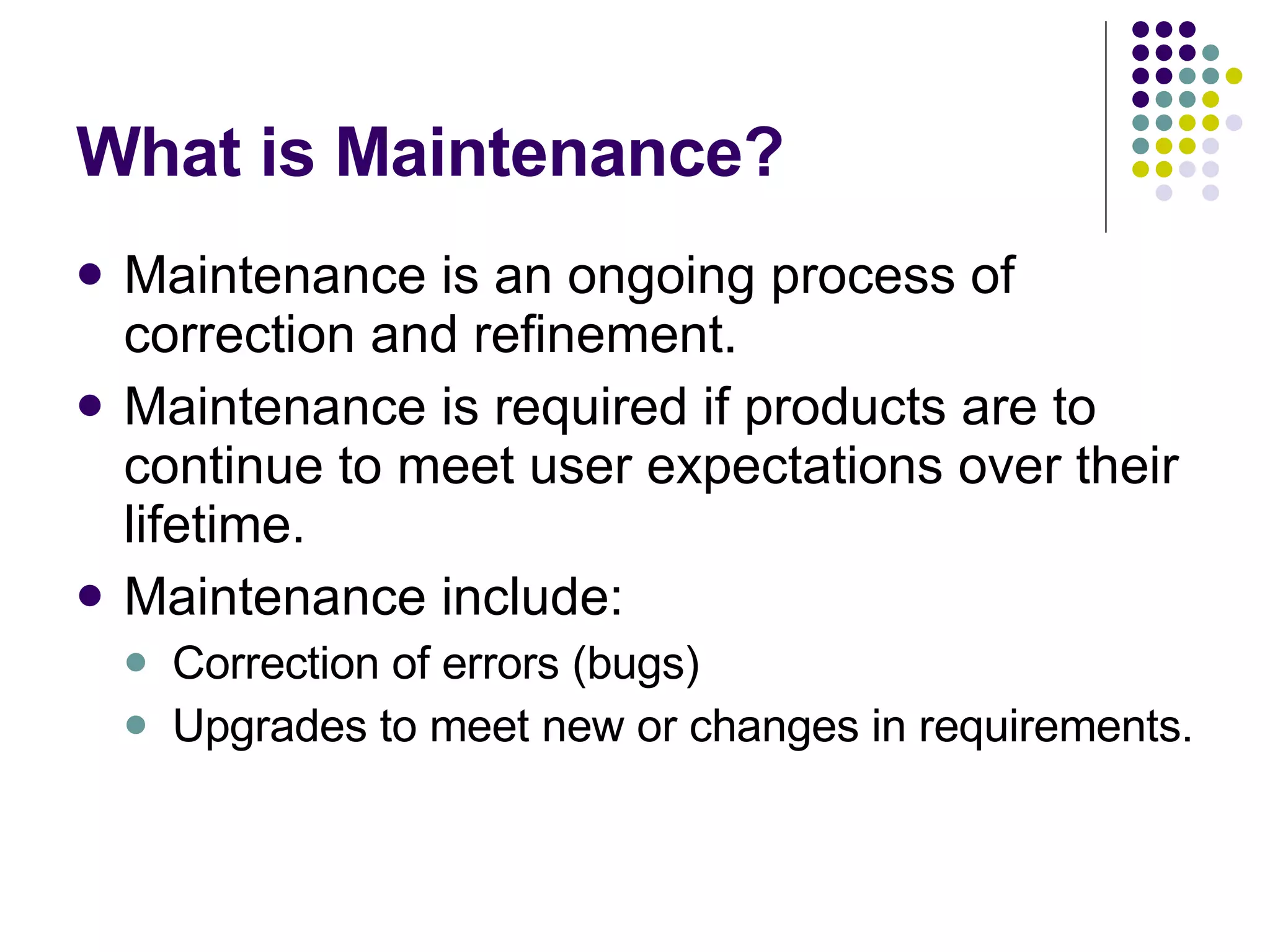 What is Maintenance? Maintenance is an ongoing process of correction and refinement. Maintenance is required if products are to continue to meet user expectations over their lifetime. Maintenance include: Correction of errors (bugs) Upgrades to meet new or changes in requirements. 