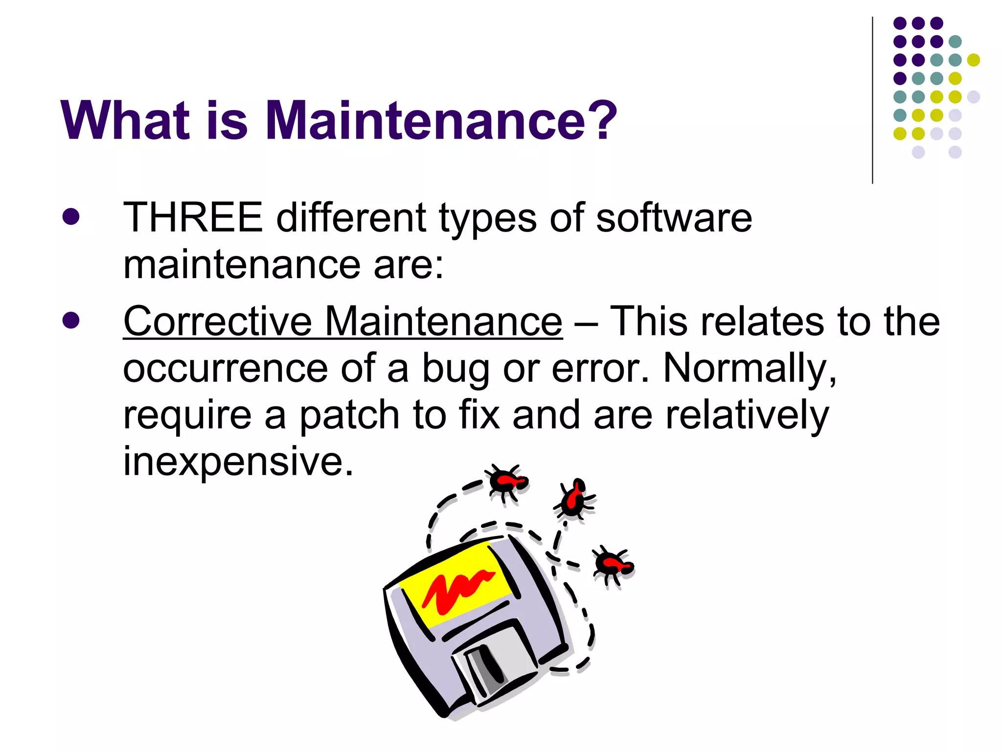What is Maintenance? THREE different types of software maintenance are: Corrective Maintenance  – This relates to the occurrence of a bug or error. Normally, require a patch to fix and are relatively inexpensive. 