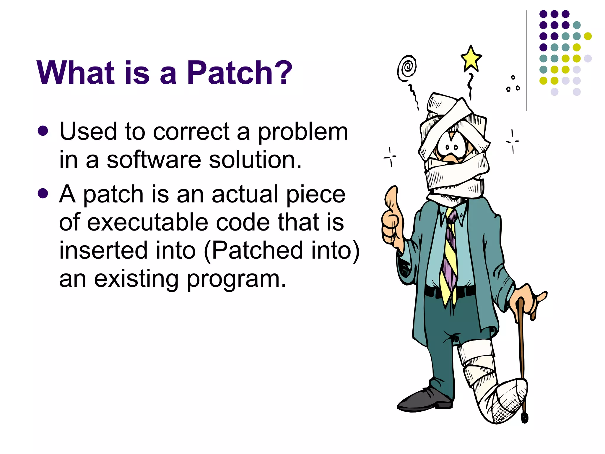 What is a Patch? Used to correct a problem in a software solution. A patch is an actual piece of executable code that is inserted into (Patched into) an existing program. 