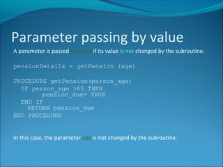 A parameter is passed by value if its value is not changed by the subroutine.
pensionDetails = getPension (age)
PROCEDURE getPension(person_age)
IF person_age >65 THEN
pension_due= TRUE
END IF
RETURN pension_due
END PROCEDURE
In this case, the parameter age is not changed by the subroutine.
Parameter passing by value
 
