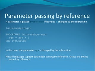A parameter is passed by reference if its value is changed by the subroutine.
increaseAge(age)
PROCEDURE increaseAge(age)
age = age + 1
END PROCEDURE
In this case, the parameter age is changed by the subroutine.
Not all languages support parameter passing by reference. Arrays are always
passed by reference.
Parameter passing by reference
 
