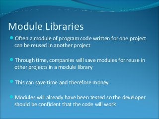 Module Libraries
Often a module of program code written for one project
can be reused in another project
Through time, companies will save modules for reuse in
other projects in a module library
This can save time and therefore money
Modules will already have been tested so the developer
should be confident that the code will work
 