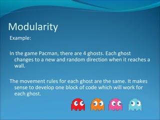 Example:
In the game Pacman, there are 4 ghosts. Each ghost
changes to a new and random direction when it reaches a
wall.
The movement rules for each ghost are the same. It makes
sense to develop one block of code which will work for
each ghost.
Modularity
 