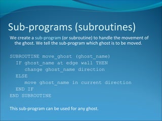 We create a sub-program (or subroutine) to handle the movement of
the ghost. We tell the sub-program which ghost is to be moved.
SUBROUTINE move_ghost (ghost_name)
IF ghost_name at edge wall THEN
change ghost_name direction
ELSE
move ghost_name in current direction
END IF
END SUBROUTINE
This sub-program can be used for any ghost.
Sub-programs (subroutines)
 