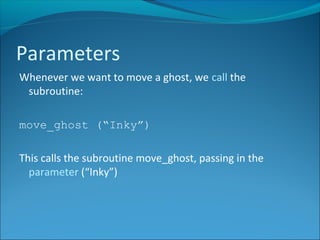 Whenever we want to move a ghost, we call the
subroutine:
move_ghost (“Inky”)
This calls the subroutine move_ghost, passing in the
parameter (“Inky”)
Parameters
 
