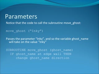 Notice that the code to call the subroutine move_ghost:
move_ghost (“Inky”)
Passes the parameter “Inky”, and so the variable ghost_name
will take on the value “Inky”
SUBROUTINE move_ghost (ghost_name)
IF ghost_name at edge wall THEN
change ghost_name direction
Parameters
 