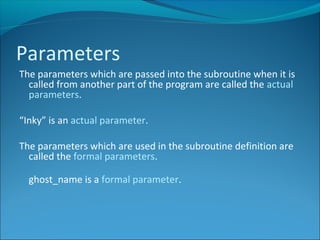 The parameters which are passed into the subroutine when it is
called from another part of the program are called the actual
parameters.
“Inky” is an actual parameter.
The parameters which are used in the subroutine definition are
called the formal parameters.
ghost_name is a formal parameter.
Parameters
 