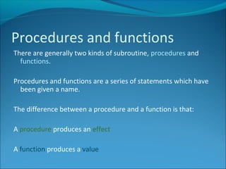 There are generally two kinds of subroutine, procedures and
functions.
Procedures and functions are a series of statements which have
been given a name.
The difference between a procedure and a function is that:
A procedure produces an effect
A function produces a value
Procedures and functions
 