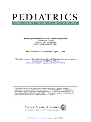Health Supervision for Children With Down Syndrome
                             Committee on Genetics
                         Pediatrics 2001;107;442-449
                         DOI: 10.1542/peds.107.2.442


                 This information is current as of August 12, 2006



The online version of this article, along with updated information and services, is
                       located on the World Wide Web at:
              http://www.pediatrics.org/cgi/content/full/107/2/442




PEDIATRICS is the official journal of the American Academy of Pediatrics. A monthly
publication, it has been published continuously since 1948. PEDIATRICS is owned, published,
and trademarked by the American Academy of Pediatrics, 141 Northwest Point Boulevard, Elk
Grove Village, Illinois, 60007. Copyright © 2001 by the American Academy of Pediatrics. All
rights reserved. Print ISSN: 0031-4005. Online ISSN: 1098-4275.




                    Downloaded from www.pediatrics.org by on August 12, 2006
 