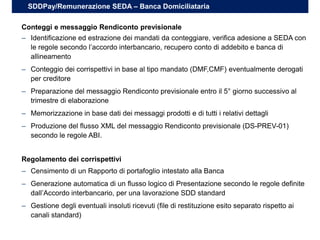 – Identificazione ed estrazione dei mandati da conteggiare, verifica adesione a SEDA con
le regole secondo l’accordo interbancario, recupero conto di addebito e banca di
allineamento
– Conteggio dei corrispettivi in base al tipo mandato (DMF,CMF) eventualmente derogati
per creditore
– Preparazione del messaggio Rendiconto previsionale entro il 5° giorno successivo al
trimestre di elaborazione
– Memorizzazione in base dati dei messaggi prodotti e di tutti i relativi dettagli
– Produzione del flusso XML del messaggio Rendiconto previsionale (DS-PREV-01)
secondo le regole ABI.
Conteggi e messaggio Rendiconto previsionale
SDDPay/Remunerazione SEDA – Banca Domiciliataria
– Censimento di un Rapporto di portafoglio intestato alla Banca
– Generazione automatica di un flusso logico di Presentazione secondo le regole definite
dall’Accordo interbancario, per una lavorazione SDD standard
– Gestione degli eventuali insoluti ricevuti (file di restituzione esito separato rispetto ai
canali standard)
Regolamento dei corrispettivi
 