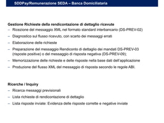 – Ricezione del messaggio XML nel formato standard interbancario (DS-PREV-02)
– Diagnostico sul flusso ricevuto, con scarto dei messaggi errati
– Elaborazione delle richieste
– Preparazione del messaggio Rendiconto di dettaglio dei mandati DS-PREV-03
(risposte positive) o del messaggio di risposta negativa (DS-PREV-09);
– Memorizzazione delle richieste e delle risposte nella base dati dell’applicazione
– Produzione del flusso XML del messaggio di risposta secondo le regole ABI.
Gestione Richieste della rendicontazione di dettaglio ricevute
SDDPay/Remunerazione SEDA – Banca Domiciliataria
– Ricerca messaggi previsionali
– Lista richieste di rendicontazione di dettaglio
– Lista risposte inviate: Evidenza delle risposte corrette e negative inviate
Ricerche / Inquiry
 