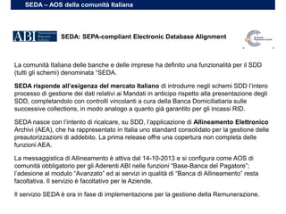 La comunità Italiana delle banche e delle imprese ha definito una funzionalità per il SDD
(tutti gli schemi) denominata “SEDA.
SEDA risponde all’esigenza del mercato Italiano di introdurre negli schemi SDD l’intero
processo di gestione dei dati relativi ai Mandati in anticipo rispetto alla presentazione degli
SDD, completandolo con controlli vincolanti a cura della Banca Domiciliatiaria sulle
successive collections, in modo analogo a quanto già garantito per gli incassi RID.
SEDA nasce con l’intento di ricalcare, su SDD, l’applicazione di Allineamento Elettronico
Archivi (AEA), che ha rappresentato in Italia uno standard consolidato per la gestione delle
preautorizzazioni di addebito. La prima release offre una copertura non completa delle
funzioni AEA.
La messaggistica di Allineamento è attiva dal 14-10-2013 e si configura come AOS di
comunità obbligatorio per gli Aderenti ABI nelle funzioni “Base-Banca del Pagatore”;
l’adesione al modulo “Avanzato” ed ai servizi in qualità di “Banca di Allineamento” resta
facoltativa. Il servizio è facoltativo per le Aziende.
Il servizio SEDA è ora in fase di implementazione per la gestione della Remunerazione.
SEDA: SEPA-compliant Electronic Database Alignment
SEDA – AOS della comunità Italiana
 