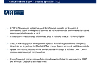 Remunerazione SEDA – Modello operativo (1/2)
– Il PSP di Allineamento sottoscrive con il Beneficiario il contratto per il servizio di
allineamento SEDA. Il corrispettivo applicato dal PSP ai beneficiari è concorrenziale e dovrà
essere contrattualizzata tra le parti
– Il beneficiario, sottoscrivendo un contratto, entra in rapporto con tutti i PSP dei pagatori
– Ciascun PSP dei pagatori rende pubblico il prezzo massimo applicato come corrispettivo
trimestrale per la gestione dei Mandati SEDA, che per il primo anno avrà validità semestrale
– I prezzi del servizio possono essere differenziati in base al tipo di mandato DMF / CMF e
possono essere derogati con i beneficiari
– Il beneficiario può operare per non fruire più del servizio effettuando una variazione SEDA
che modifica il Creditor-Id (business-code)
 