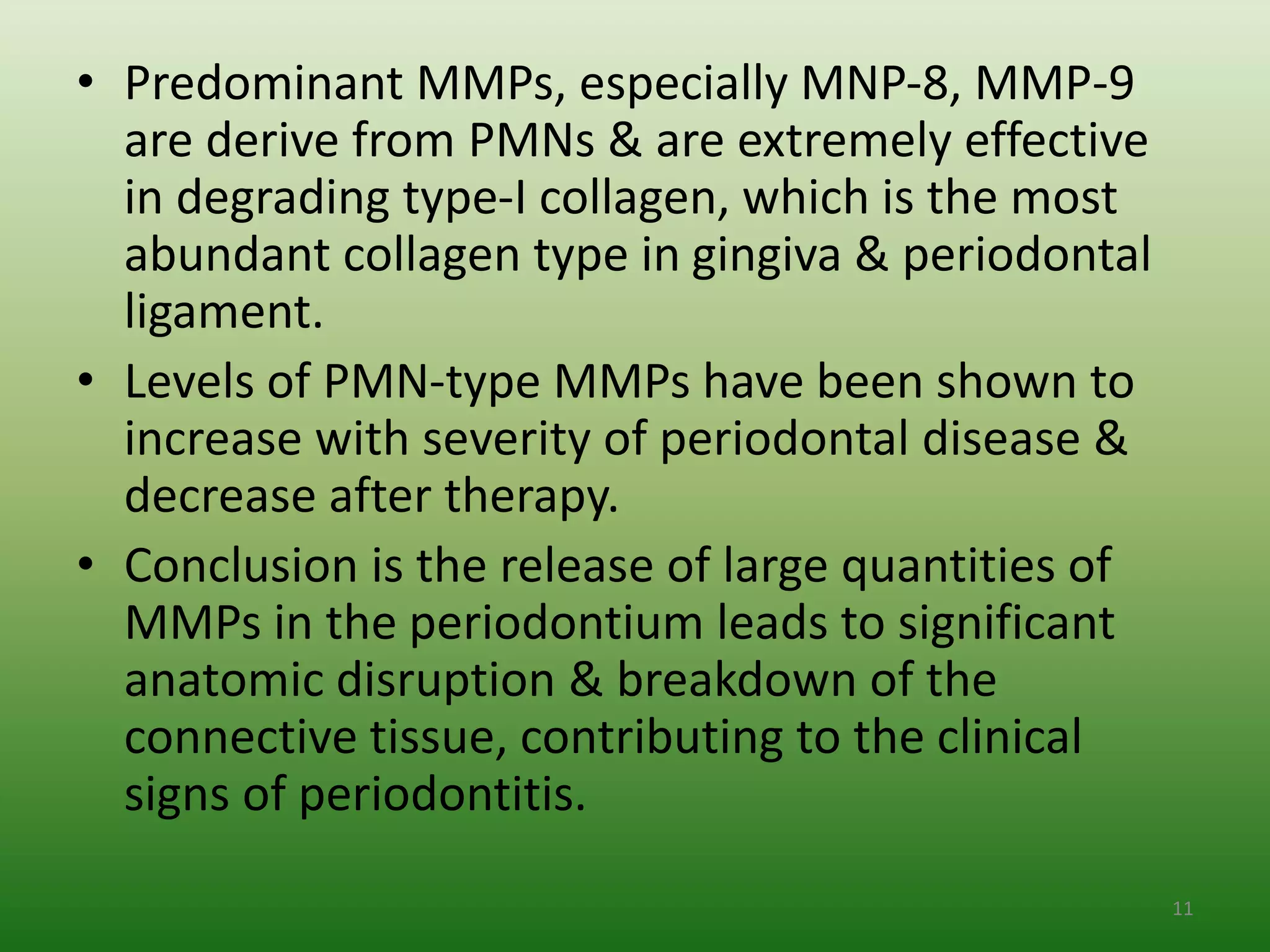 • Predominant MMPs, especially MNP-8, MMP-9
are derive from PMNs & are extremely effective
in degrading type-I collagen, which is the most
abundant collagen type in gingiva & periodontal
ligament.
• Levels of PMN-type MMPs have been shown to
increase with severity of periodontal disease &
decrease after therapy.
• Conclusion is the release of large quantities of
MMPs in the periodontium leads to significant
anatomic disruption & breakdown of the
connective tissue, contributing to the clinical
signs of periodontitis.
11
 