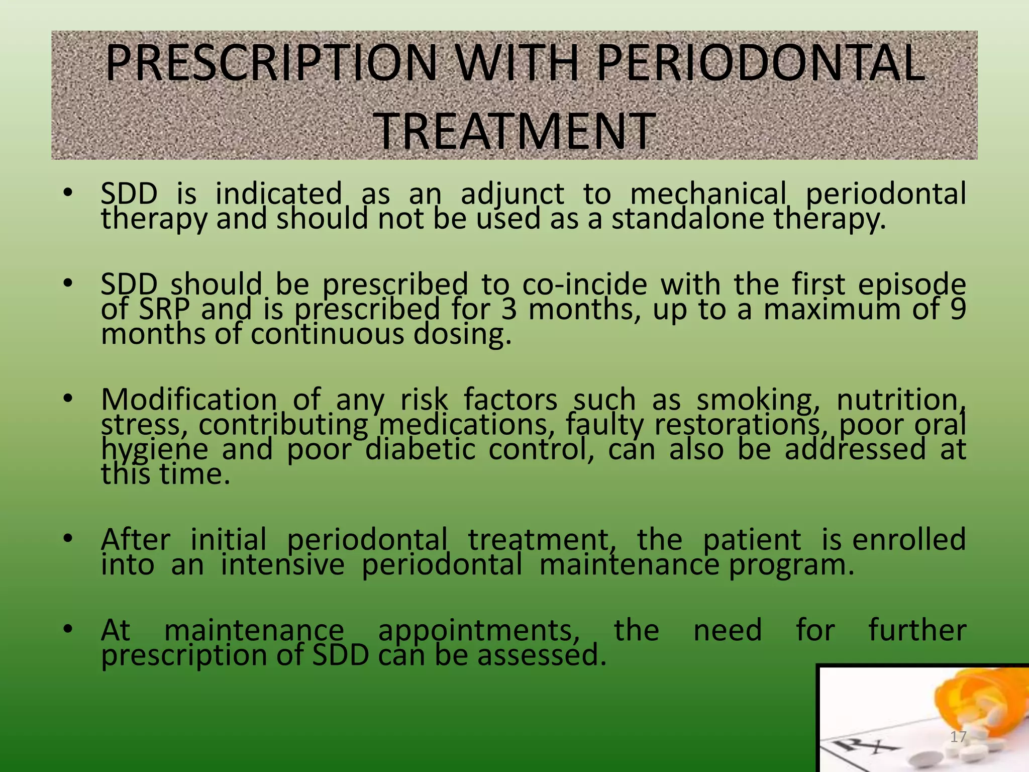 PRESCRIPTION WITH PERIODONTAL
TREATMENT
• SDD is indicated as an adjunct to mechanical periodontal
therapy and should not be used as a standalone therapy.
• SDD should be prescribed to co-incide with the first episode
of SRP and is prescribed for 3 months, up to a maximum of 9
months of continuous dosing.
• Modification of any risk factors such as smoking, nutrition,
stress, contributing medications, faulty restorations, poor oral
hygiene and poor diabetic control, can also be addressed at
this time.
• After initial periodontal treatment, the patient is enrolled
into an intensive periodontal maintenance program.
• At maintenance appointments, the need for further
prescription of SDD can be assessed.
17
 