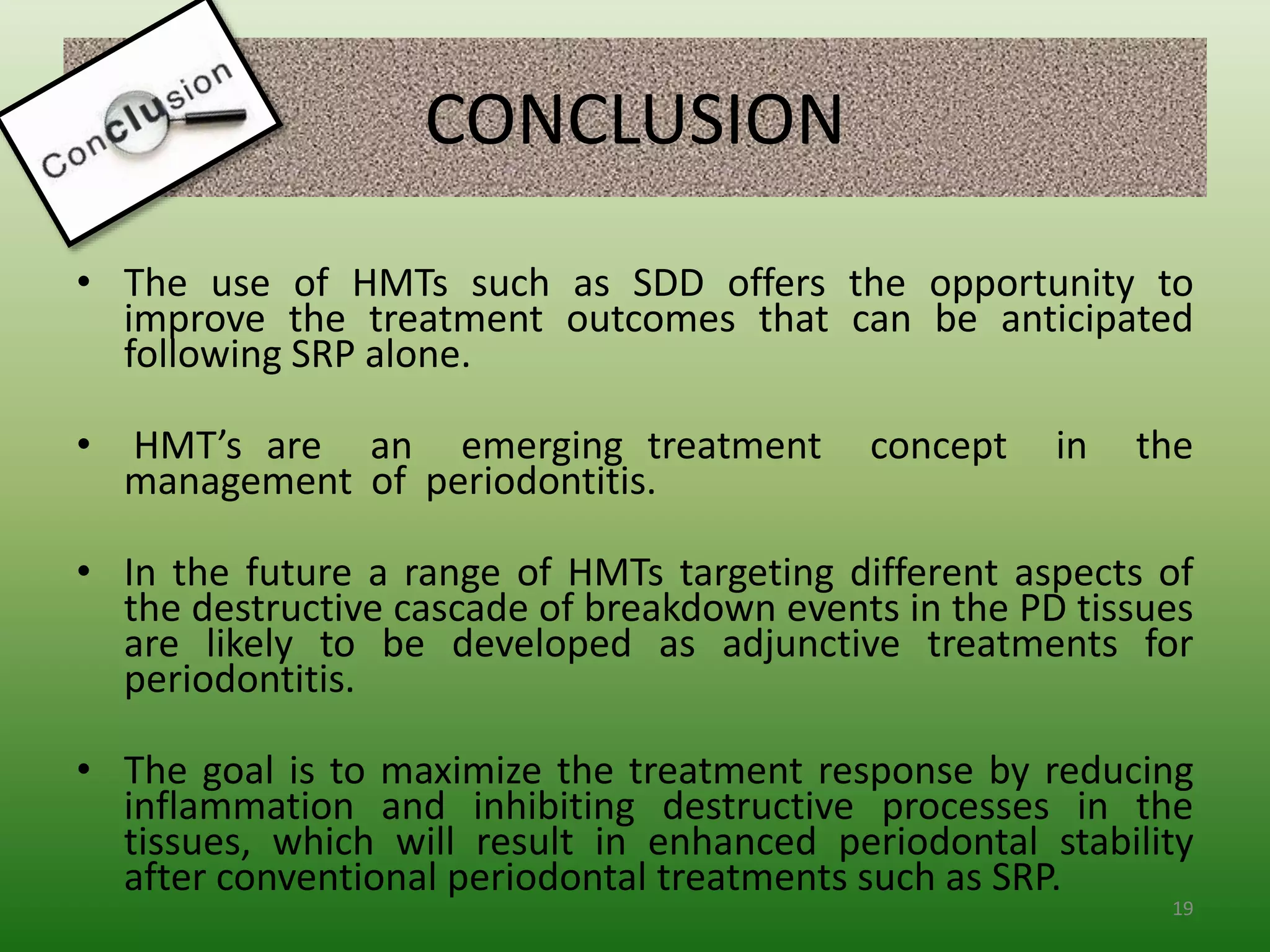 CONCLUSION
• The use of HMTs such as SDD offers the opportunity to
improve the treatment outcomes that can be anticipated
following SRP alone.
• HMT’s are an emerging treatment concept in the
management of periodontitis.
• In the future a range of HMTs targeting different aspects of
the destructive cascade of breakdown events in the PD tissues
are likely to be developed as adjunctive treatments for
periodontitis.
• The goal is to maximize the treatment response by reducing
inflammation and inhibiting destructive processes in the
tissues, which will result in enhanced periodontal stability
after conventional periodontal treatments such as SRP.
19
 