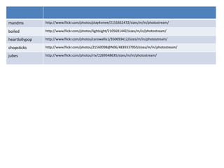 mandms          http://www.flickr.com/photos/play4smee/2151652472/sizes/m/in/photostream/

boiled          http://www.flickr.com/photos/lightsight/2105691442/sizes/m/in/photostream/

heartlollypop   http://www.flickr.com/photos/carowallis1/350693412/sizes/m/in/photostream/

chopsticks      http://www.flickr.com/photos/21560098@N06/4839337950/sizes/m/in/photostream/

jubes           http://www.flickr.com/photos/rtv/2269548635/sizes/m/in/photostream/
 