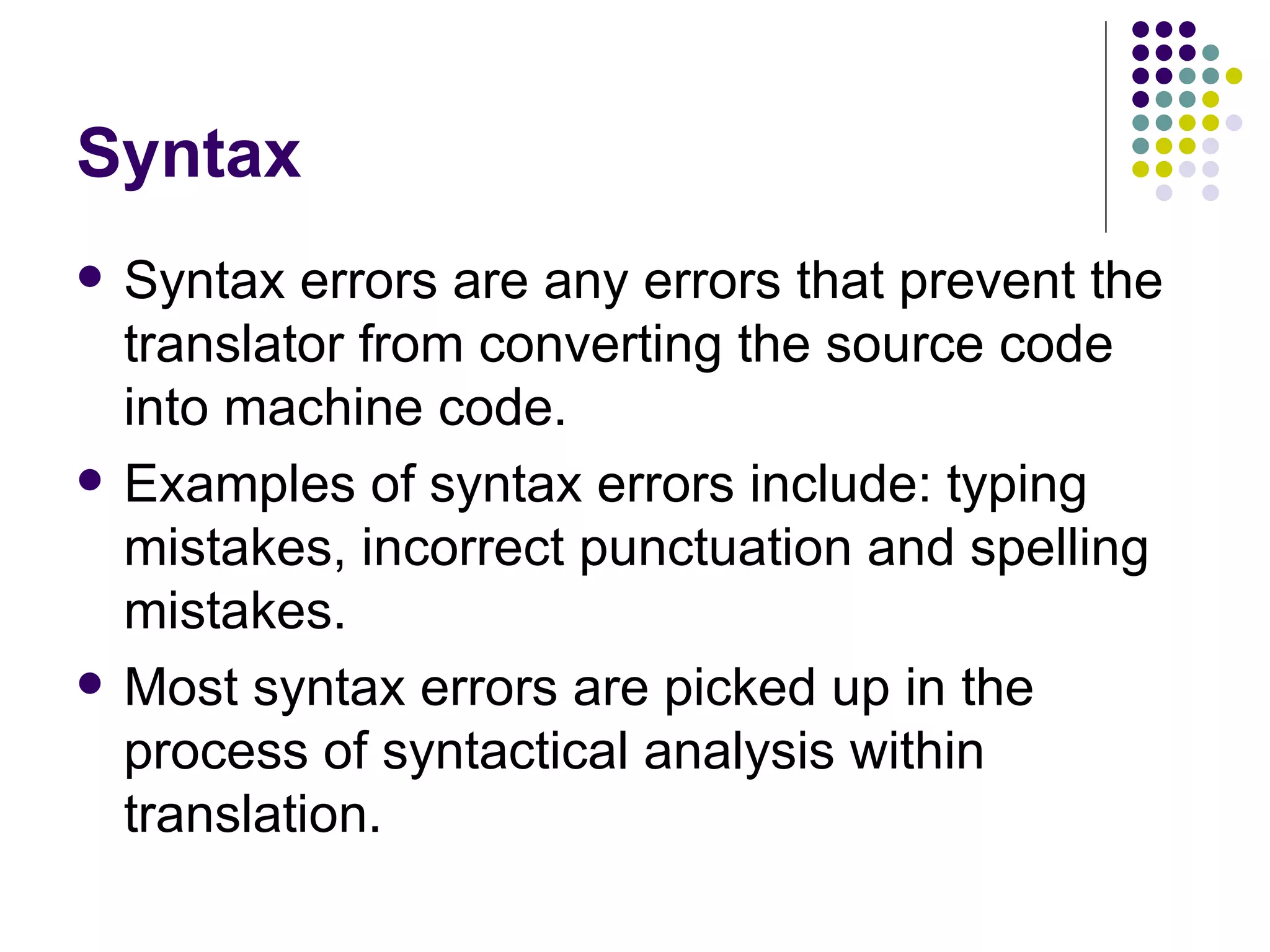 Syntax Syntax errors are any errors that prevent the translator from converting the source code into machine code. Examples of syntax errors include: typing mistakes, incorrect punctuation and spelling mistakes. Most syntax errors are picked up in the process of syntactical analysis within translation. 